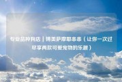 专业品种狗店｜博美萨摩耶串串（让你一次过尽享两款可爱宠物的乐趣）