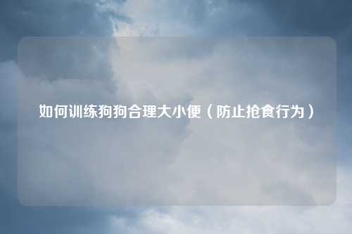 如何训练狗狗合理大小便（防止抢食行为）