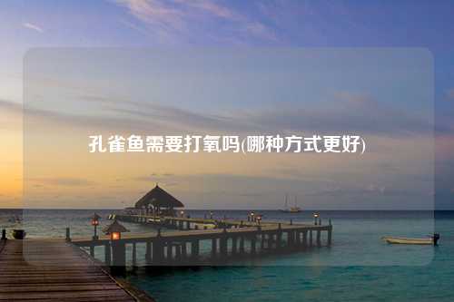 孔雀鱼需要打氧吗(哪种方式更好)